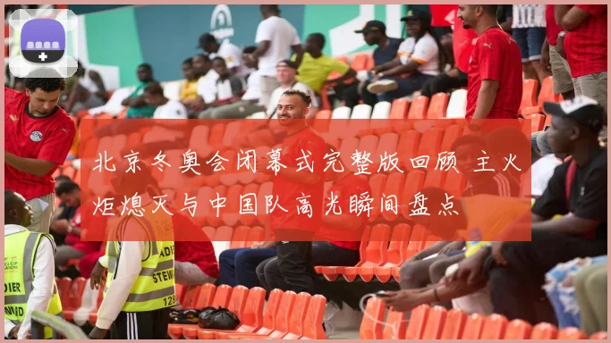 北京冬奥会闭幕式完整版回顾 主火炬熄灭与中国队高光瞬间盘点