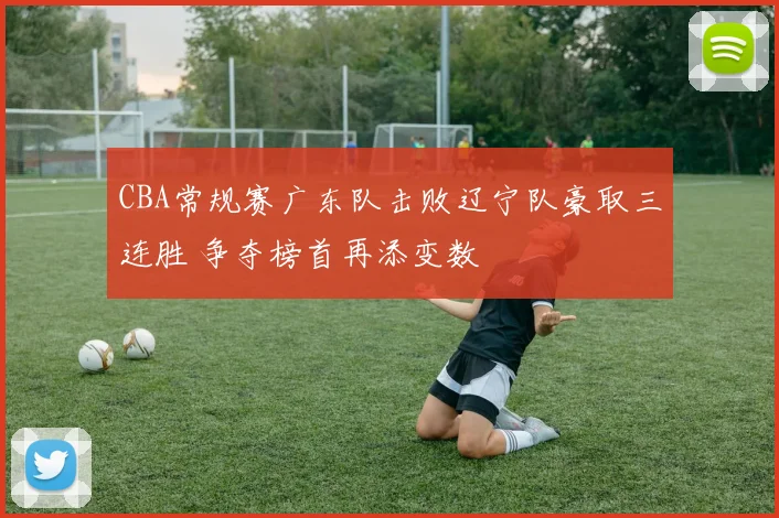 CBA常规赛广东队击败辽宁队豪取三连胜 争夺榜首再添变数