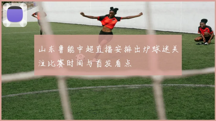 山东鲁能中超直播安排出炉球迷关注比赛时间与首发看点