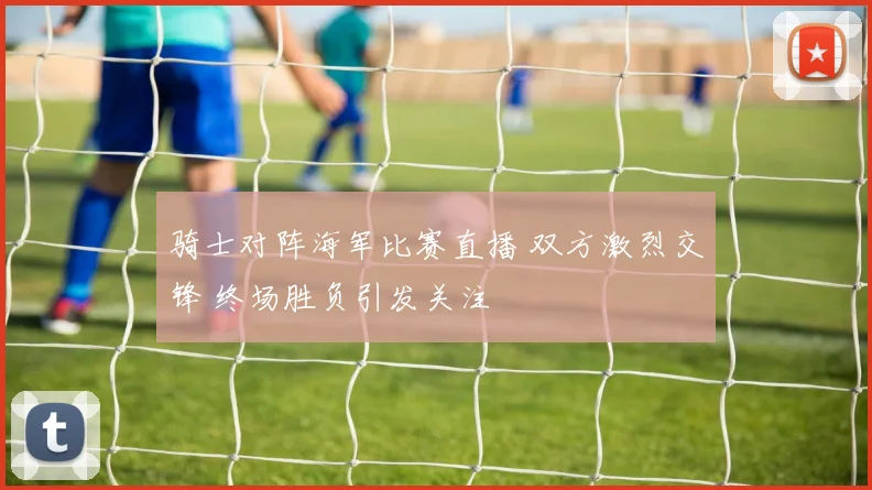 骑士对阵海军比赛直播 双方激烈交锋 终场胜负引发关注