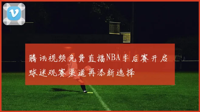 腾讯视频免费直播NBA季后赛开启 球迷观赛渠道再添新选择