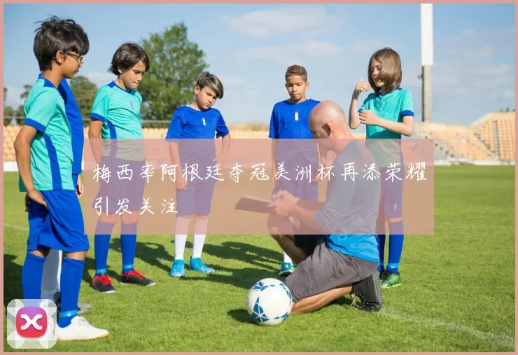 梅西率阿根廷夺冠美洲杯再添荣耀引发关注