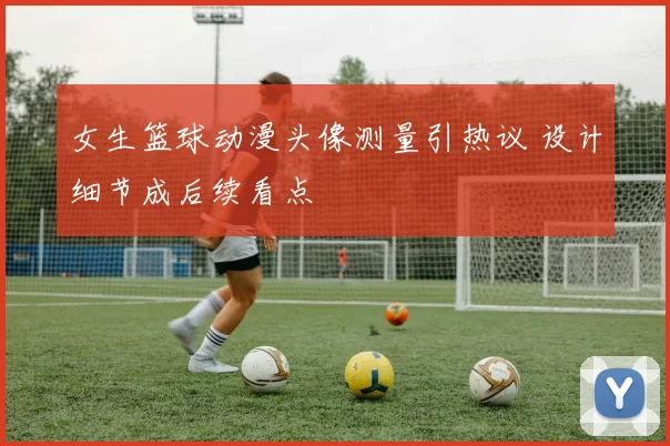 女生篮球动漫头像测量引热议 设计细节成后续看点