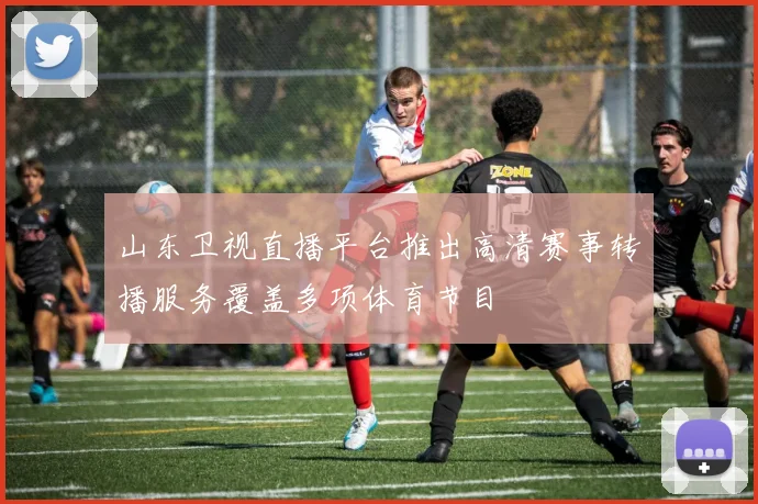 山东卫视直播平台推出高清赛事转播服务覆盖多项体育节目