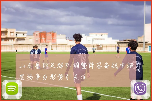 山东鲁能足球队调整阵容备战中超客场争分形势引关注
