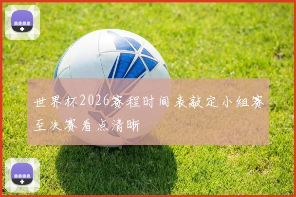 世界杯2026赛程时间表敲定小组赛至决赛看点清晰