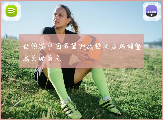 世预赛中国男篮迎战强敌后场调整成关键看点