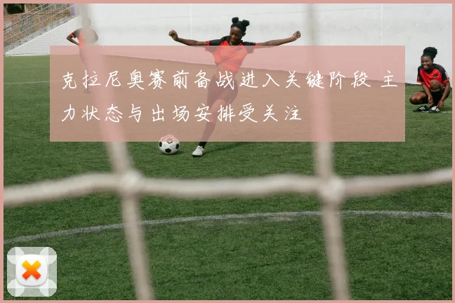 克拉尼奥赛前备战进入关键阶段 主力状态与出场安排受关注