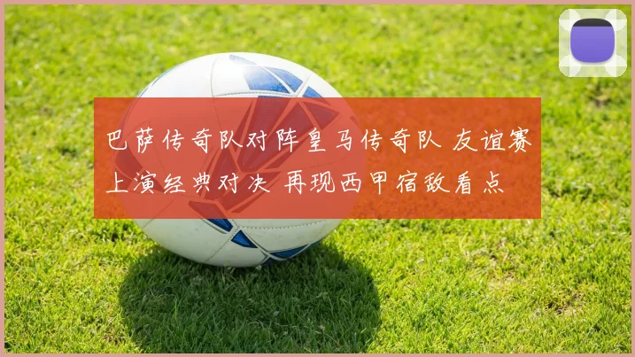 巴萨传奇队对阵皇马传奇队 友谊赛上演经典对决 再现西甲宿敌看点