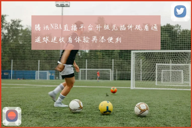 腾讯NBA直播平台升级无插件观看通道球迷收看体验再添便利